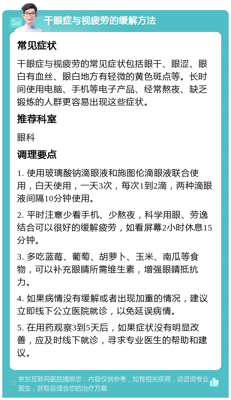 干眼症与视疲劳的缓解方法 常见症状 干眼症与视疲劳的常见症状包括眼干、眼涩、眼白有血丝、眼白地方有轻微的黄色斑点等。长时间使用电脑、手机等电子产品、经常熬夜、缺乏锻炼的人群更容易出现这些症状。 推荐科室 眼科 调理要点 1. 使用玻璃酸钠滴眼液和施图伦滴眼液联合使用，白天使用，一天3次，每次1到2滴，两种滴眼液间隔10分钟使用。 2. 平时注意少看手机、少熬夜，科学用眼、劳逸结合可以很好的缓解疲劳，如看屏幕2小时休息15分钟。 3. 多吃蓝莓、葡萄、胡萝卜、玉米、南瓜等食物，可以补充眼睛所需维生素，增强眼睛抵抗力。 4. 如果病情没有缓解或者出现加重的情况，建议立即线下公立医院就诊，以免延误病情。 5. 在用药观察3到5天后，如果症状没有明显改善，应及时线下就诊，寻求专业医生的帮助和建议。