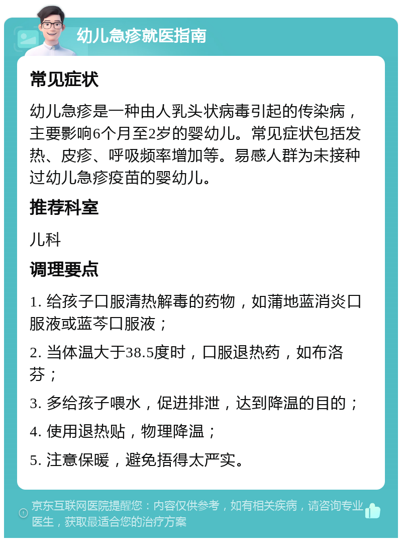 幼儿急疹就医指南 常见症状 幼儿急疹是一种由人乳头状病毒引起的传染病，主要影响6个月至2岁的婴幼儿。常见症状包括发热、皮疹、呼吸频率增加等。易感人群为未接种过幼儿急疹疫苗的婴幼儿。 推荐科室 儿科 调理要点 1. 给孩子口服清热解毒的药物，如蒲地蓝消炎口服液或蓝芩口服液； 2. 当体温大于38.5度时，口服退热药，如布洛芬； 3. 多给孩子喂水，促进排泄，达到降温的目的； 4. 使用退热贴，物理降温； 5. 注意保暖，避免捂得太严实。