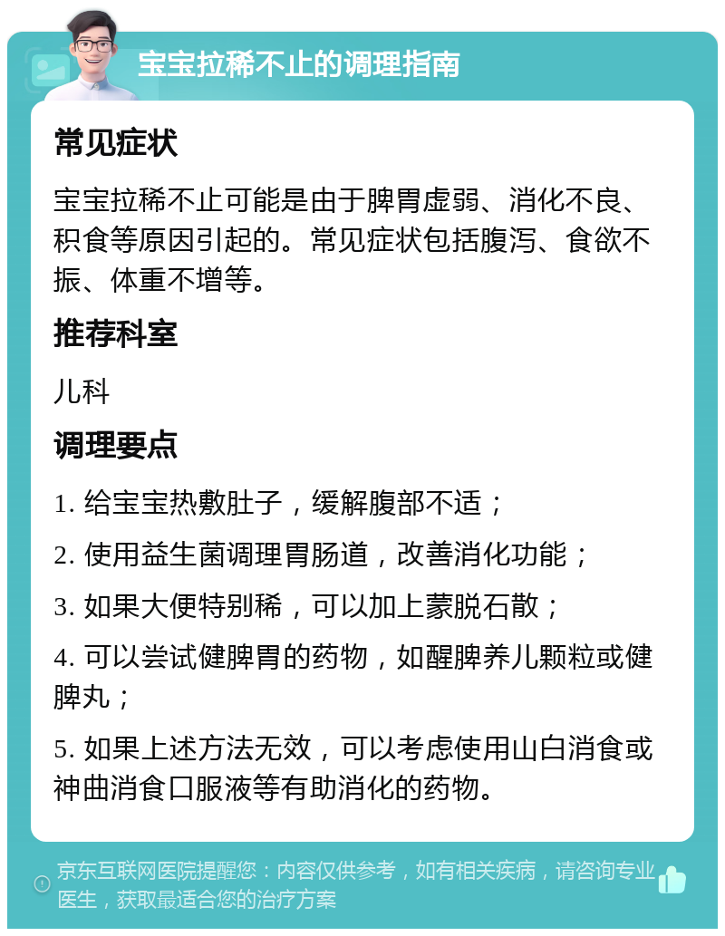 宝宝拉稀不止的调理指南 常见症状 宝宝拉稀不止可能是由于脾胃虚弱、消化不良、积食等原因引起的。常见症状包括腹泻、食欲不振、体重不增等。 推荐科室 儿科 调理要点 1. 给宝宝热敷肚子，缓解腹部不适； 2. 使用益生菌调理胃肠道，改善消化功能； 3. 如果大便特别稀，可以加上蒙脱石散； 4. 可以尝试健脾胃的药物，如醒脾养儿颗粒或健脾丸； 5. 如果上述方法无效，可以考虑使用山白消食或神曲消食口服液等有助消化的药物。