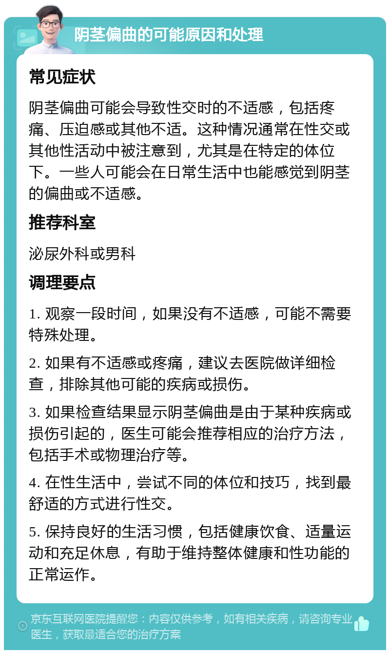 阴茎偏曲的可能原因和处理 常见症状 阴茎偏曲可能会导致性交时的不适感，包括疼痛、压迫感或其他不适。这种情况通常在性交或其他性活动中被注意到，尤其是在特定的体位下。一些人可能会在日常生活中也能感觉到阴茎的偏曲或不适感。 推荐科室 泌尿外科或男科 调理要点 1. 观察一段时间，如果没有不适感，可能不需要特殊处理。 2. 如果有不适感或疼痛，建议去医院做详细检查，排除其他可能的疾病或损伤。 3. 如果检查结果显示阴茎偏曲是由于某种疾病或损伤引起的，医生可能会推荐相应的治疗方法，包括手术或物理治疗等。 4. 在性生活中，尝试不同的体位和技巧，找到最舒适的方式进行性交。 5. 保持良好的生活习惯，包括健康饮食、适量运动和充足休息，有助于维持整体健康和性功能的正常运作。