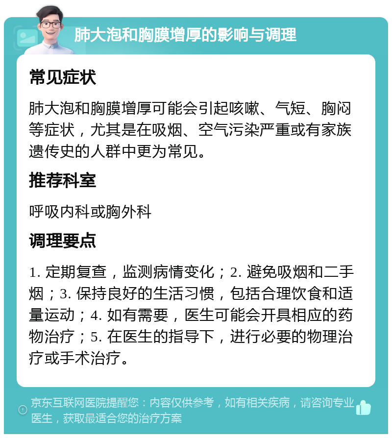 肺大泡和胸膜增厚的影响与调理 常见症状 肺大泡和胸膜增厚可能会引起咳嗽、气短、胸闷等症状，尤其是在吸烟、空气污染严重或有家族遗传史的人群中更为常见。 推荐科室 呼吸内科或胸外科 调理要点 1. 定期复查，监测病情变化；2. 避免吸烟和二手烟；3. 保持良好的生活习惯，包括合理饮食和适量运动；4. 如有需要，医生可能会开具相应的药物治疗；5. 在医生的指导下，进行必要的物理治疗或手术治疗。