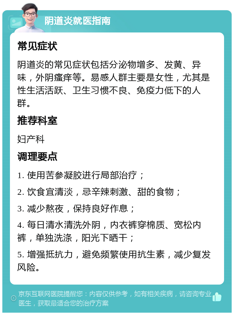 阴道炎就医指南 常见症状 阴道炎的常见症状包括分泌物增多、发黄、异味，外阴瘙痒等。易感人群主要是女性，尤其是性生活活跃、卫生习惯不良、免疫力低下的人群。 推荐科室 妇产科 调理要点 1. 使用苦参凝胶进行局部治疗； 2. 饮食宜清淡，忌辛辣刺激、甜的食物； 3. 减少熬夜，保持良好作息； 4. 每日清水清洗外阴，内衣裤穿棉质、宽松内裤，单独洗涤，阳光下晒干； 5. 增强抵抗力，避免频繁使用抗生素，减少复发风险。