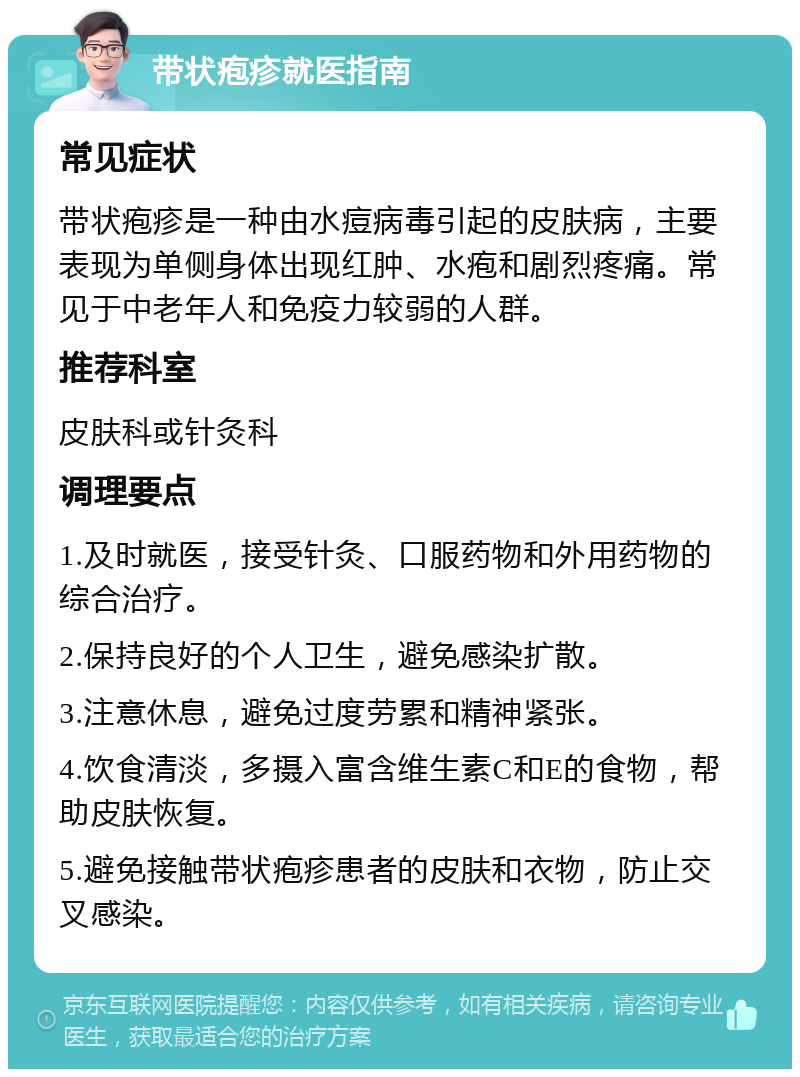 带状疱疹就医指南 常见症状 带状疱疹是一种由水痘病毒引起的皮肤病，主要表现为单侧身体出现红肿、水疱和剧烈疼痛。常见于中老年人和免疫力较弱的人群。 推荐科室 皮肤科或针灸科 调理要点 1.及时就医，接受针灸、口服药物和外用药物的综合治疗。 2.保持良好的个人卫生，避免感染扩散。 3.注意休息，避免过度劳累和精神紧张。 4.饮食清淡，多摄入富含维生素C和E的食物，帮助皮肤恢复。 5.避免接触带状疱疹患者的皮肤和衣物，防止交叉感染。