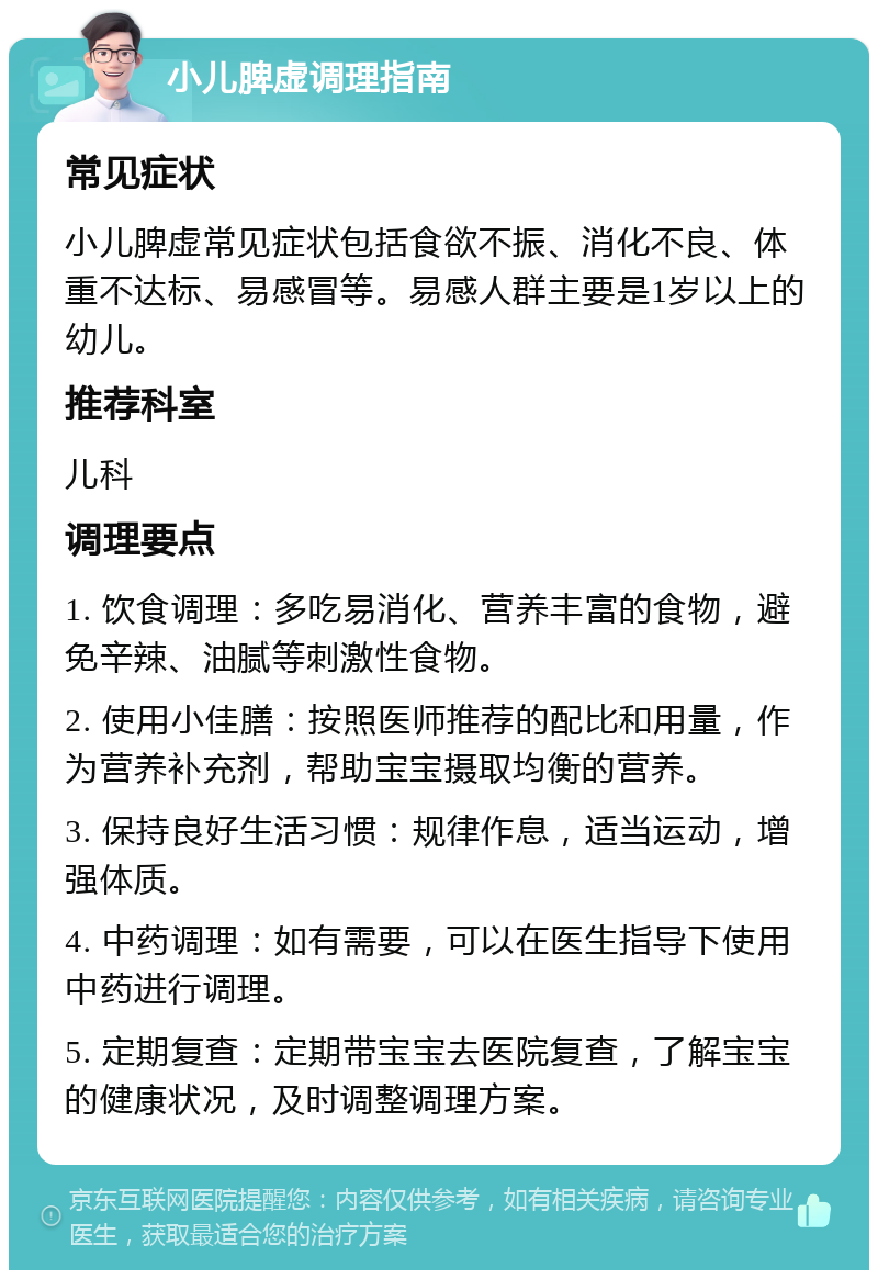 小儿脾虚调理指南 常见症状 小儿脾虚常见症状包括食欲不振、消化不良、体重不达标、易感冒等。易感人群主要是1岁以上的幼儿。 推荐科室 儿科 调理要点 1. 饮食调理：多吃易消化、营养丰富的食物，避免辛辣、油腻等刺激性食物。 2. 使用小佳膳：按照医师推荐的配比和用量，作为营养补充剂，帮助宝宝摄取均衡的营养。 3. 保持良好生活习惯：规律作息，适当运动，增强体质。 4. 中药调理：如有需要，可以在医生指导下使用中药进行调理。 5. 定期复查：定期带宝宝去医院复查，了解宝宝的健康状况，及时调整调理方案。