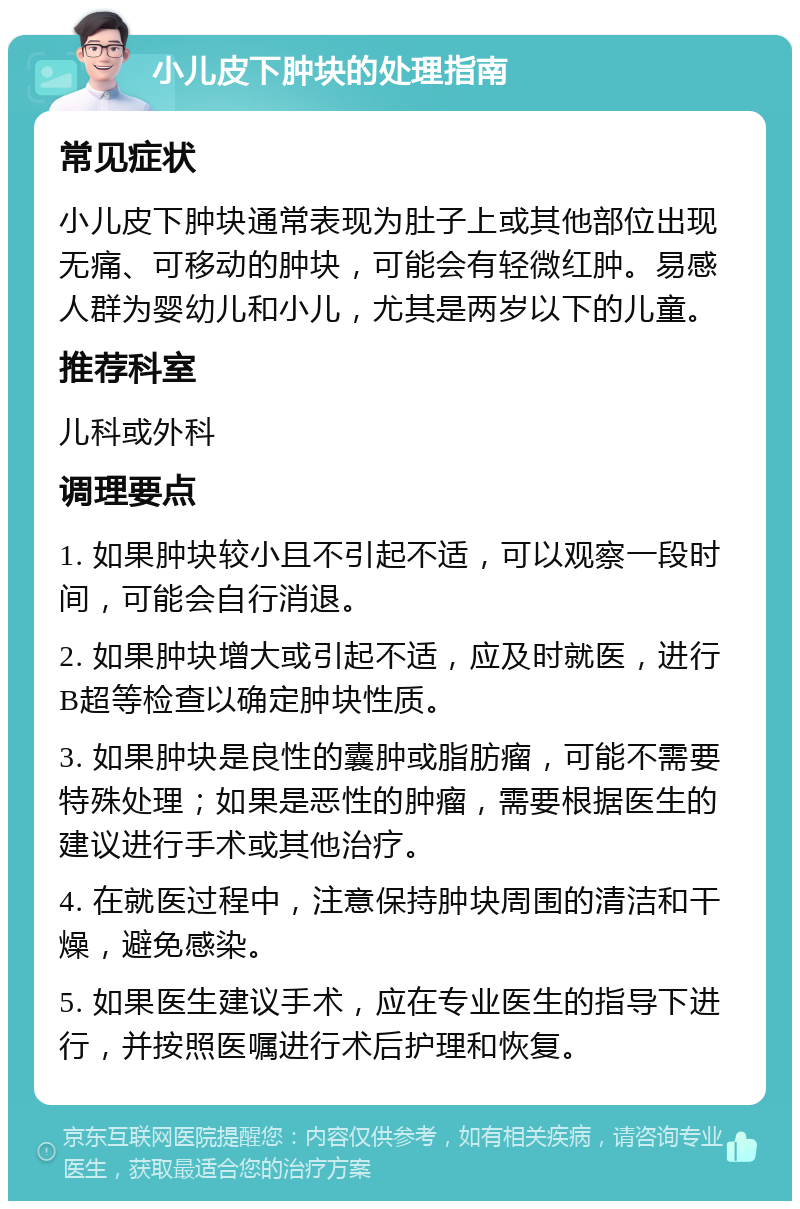 小儿皮下肿块的处理指南 常见症状 小儿皮下肿块通常表现为肚子上或其他部位出现无痛、可移动的肿块，可能会有轻微红肿。易感人群为婴幼儿和小儿，尤其是两岁以下的儿童。 推荐科室 儿科或外科 调理要点 1. 如果肿块较小且不引起不适，可以观察一段时间，可能会自行消退。 2. 如果肿块增大或引起不适，应及时就医，进行B超等检查以确定肿块性质。 3. 如果肿块是良性的囊肿或脂肪瘤，可能不需要特殊处理；如果是恶性的肿瘤，需要根据医生的建议进行手术或其他治疗。 4. 在就医过程中，注意保持肿块周围的清洁和干燥，避免感染。 5. 如果医生建议手术，应在专业医生的指导下进行，并按照医嘱进行术后护理和恢复。