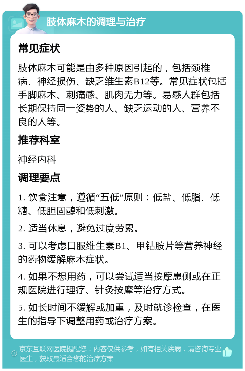 肢体麻木的调理与治疗 常见症状 肢体麻木可能是由多种原因引起的，包括颈椎病、神经损伤、缺乏维生素B12等。常见症状包括手脚麻木、刺痛感、肌肉无力等。易感人群包括长期保持同一姿势的人、缺乏运动的人、营养不良的人等。 推荐科室 神经内科 调理要点 1. 饮食注意，遵循“五低”原则：低盐、低脂、低糖、低胆固醇和低刺激。 2. 适当休息，避免过度劳累。 3. 可以考虑口服维生素B1、甲钴胺片等营养神经的药物缓解麻木症状。 4. 如果不想用药，可以尝试适当按摩患侧或在正规医院进行理疗、针灸按摩等治疗方式。 5. 如长时间不缓解或加重，及时就诊检查，在医生的指导下调整用药或治疗方案。