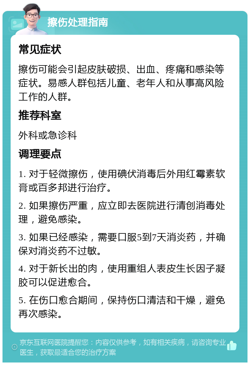 擦伤处理指南 常见症状 擦伤可能会引起皮肤破损、出血、疼痛和感染等症状。易感人群包括儿童、老年人和从事高风险工作的人群。 推荐科室 外科或急诊科 调理要点 1. 对于轻微擦伤，使用碘伏消毒后外用红霉素软膏或百多邦进行治疗。 2. 如果擦伤严重，应立即去医院进行清创消毒处理，避免感染。 3. 如果已经感染，需要口服5到7天消炎药，并确保对消炎药不过敏。 4. 对于新长出的肉，使用重组人表皮生长因子凝胶可以促进愈合。 5. 在伤口愈合期间，保持伤口清洁和干燥，避免再次感染。