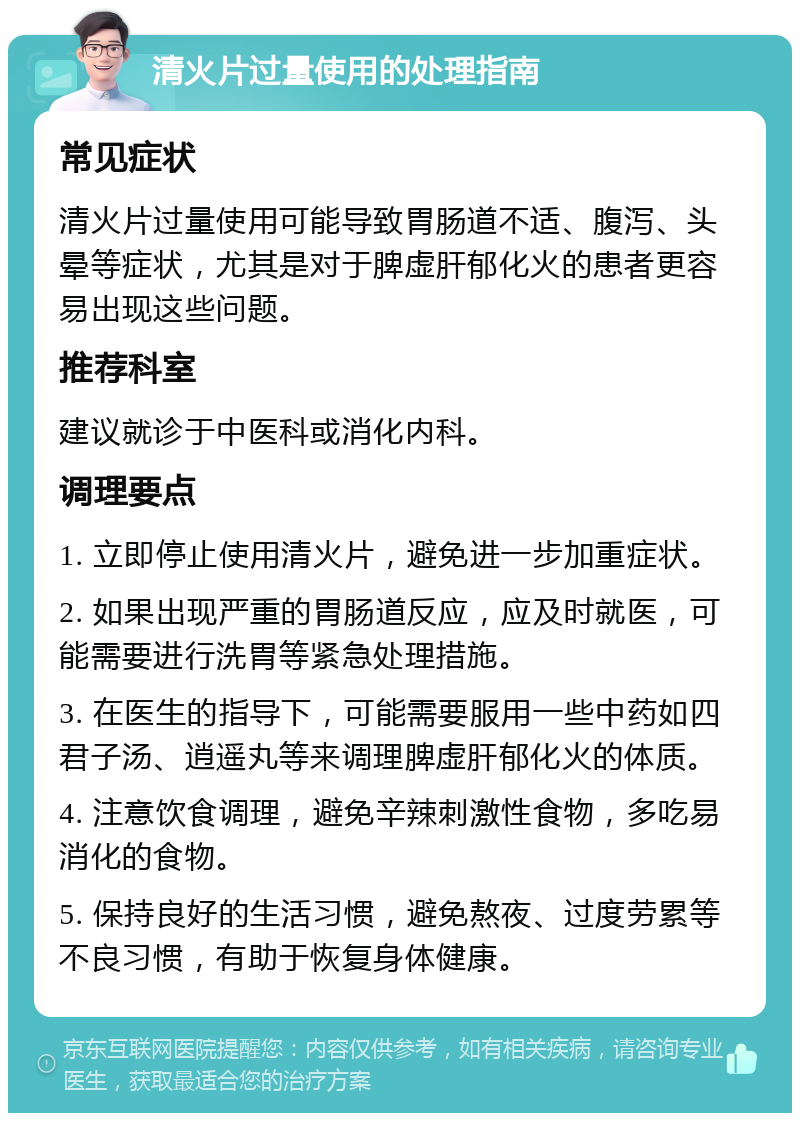 清火片过量使用的处理指南 常见症状 清火片过量使用可能导致胃肠道不适、腹泻、头晕等症状，尤其是对于脾虚肝郁化火的患者更容易出现这些问题。 推荐科室 建议就诊于中医科或消化内科。 调理要点 1. 立即停止使用清火片，避免进一步加重症状。 2. 如果出现严重的胃肠道反应，应及时就医，可能需要进行洗胃等紧急处理措施。 3. 在医生的指导下，可能需要服用一些中药如四君子汤、逍遥丸等来调理脾虚肝郁化火的体质。 4. 注意饮食调理，避免辛辣刺激性食物，多吃易消化的食物。 5. 保持良好的生活习惯，避免熬夜、过度劳累等不良习惯，有助于恢复身体健康。