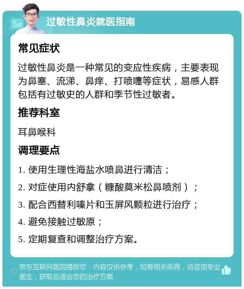 过敏性鼻炎就医指南 常见症状 过敏性鼻炎是一种常见的变应性疾病，主要表现为鼻塞、流涕、鼻痒、打喷嚏等症状，易感人群包括有过敏史的人群和季节性过敏者。 推荐科室 耳鼻喉科 调理要点 1. 使用生理性海盐水喷鼻进行清洁； 2. 对症使用内舒拿（糠酸莫米松鼻喷剂）； 3. 配合西替利嗪片和玉屏风颗粒进行治疗； 4. 避免接触过敏原； 5. 定期复查和调整治疗方案。