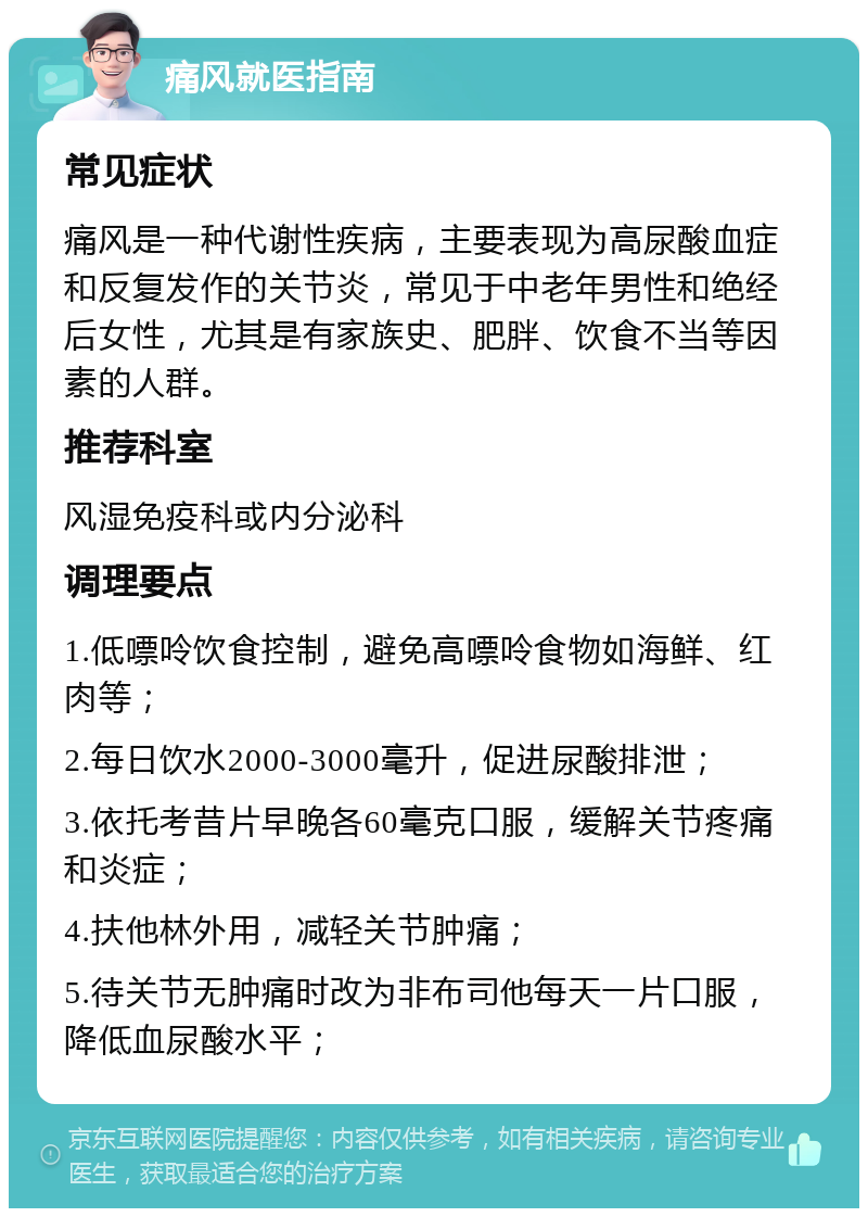 痛风就医指南 常见症状 痛风是一种代谢性疾病，主要表现为高尿酸血症和反复发作的关节炎，常见于中老年男性和绝经后女性，尤其是有家族史、肥胖、饮食不当等因素的人群。 推荐科室 风湿免疫科或内分泌科 调理要点 1.低嘌呤饮食控制，避免高嘌呤食物如海鲜、红肉等； 2.每日饮水2000-3000毫升，促进尿酸排泄； 3.依托考昔片早晚各60毫克口服，缓解关节疼痛和炎症； 4.扶他林外用，减轻关节肿痛； 5.待关节无肿痛时改为非布司他每天一片口服，降低血尿酸水平；