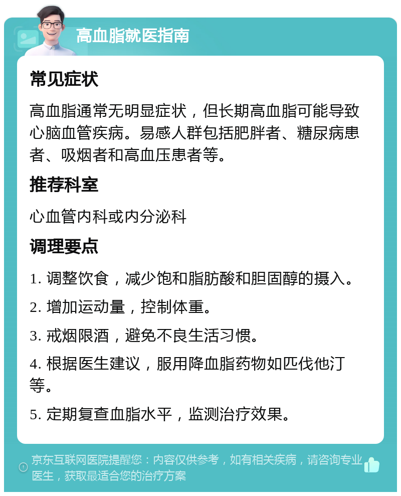 高血脂就医指南 常见症状 高血脂通常无明显症状，但长期高血脂可能导致心脑血管疾病。易感人群包括肥胖者、糖尿病患者、吸烟者和高血压患者等。 推荐科室 心血管内科或内分泌科 调理要点 1. 调整饮食，减少饱和脂肪酸和胆固醇的摄入。 2. 增加运动量，控制体重。 3. 戒烟限酒，避免不良生活习惯。 4. 根据医生建议，服用降血脂药物如匹伐他汀等。 5. 定期复查血脂水平，监测治疗效果。