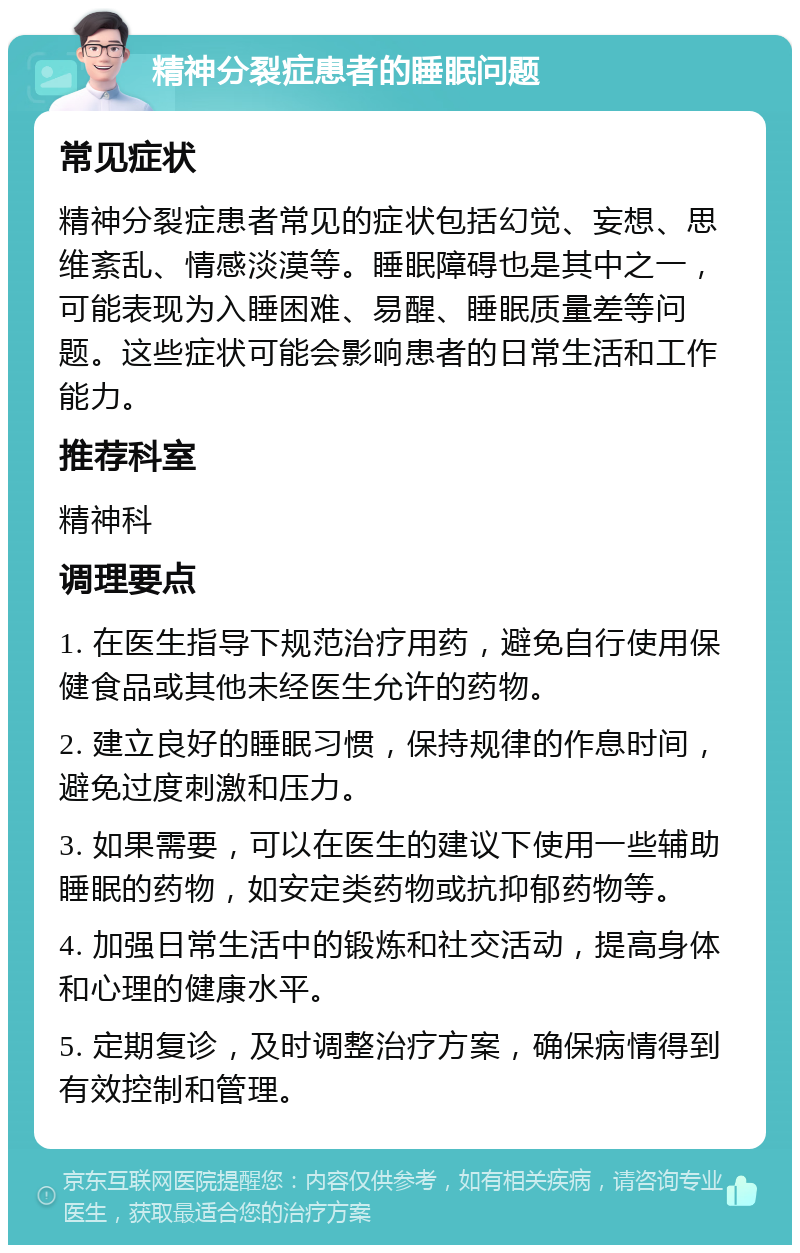 精神分裂症患者的睡眠问题 常见症状 精神分裂症患者常见的症状包括幻觉、妄想、思维紊乱、情感淡漠等。睡眠障碍也是其中之一，可能表现为入睡困难、易醒、睡眠质量差等问题。这些症状可能会影响患者的日常生活和工作能力。 推荐科室 精神科 调理要点 1. 在医生指导下规范治疗用药，避免自行使用保健食品或其他未经医生允许的药物。 2. 建立良好的睡眠习惯，保持规律的作息时间，避免过度刺激和压力。 3. 如果需要，可以在医生的建议下使用一些辅助睡眠的药物，如安定类药物或抗抑郁药物等。 4. 加强日常生活中的锻炼和社交活动，提高身体和心理的健康水平。 5. 定期复诊，及时调整治疗方案，确保病情得到有效控制和管理。