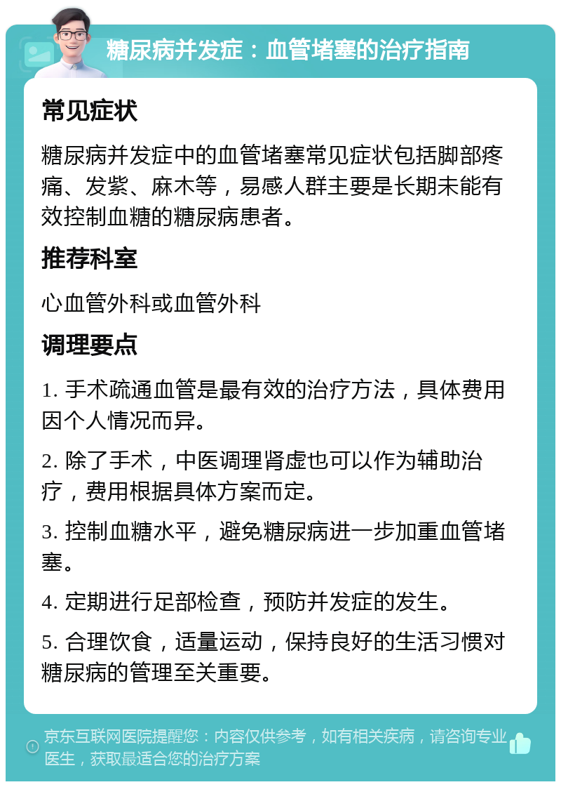 糖尿病并发症：血管堵塞的治疗指南 常见症状 糖尿病并发症中的血管堵塞常见症状包括脚部疼痛、发紫、麻木等，易感人群主要是长期未能有效控制血糖的糖尿病患者。 推荐科室 心血管外科或血管外科 调理要点 1. 手术疏通血管是最有效的治疗方法，具体费用因个人情况而异。 2. 除了手术，中医调理肾虚也可以作为辅助治疗，费用根据具体方案而定。 3. 控制血糖水平，避免糖尿病进一步加重血管堵塞。 4. 定期进行足部检查，预防并发症的发生。 5. 合理饮食，适量运动，保持良好的生活习惯对糖尿病的管理至关重要。