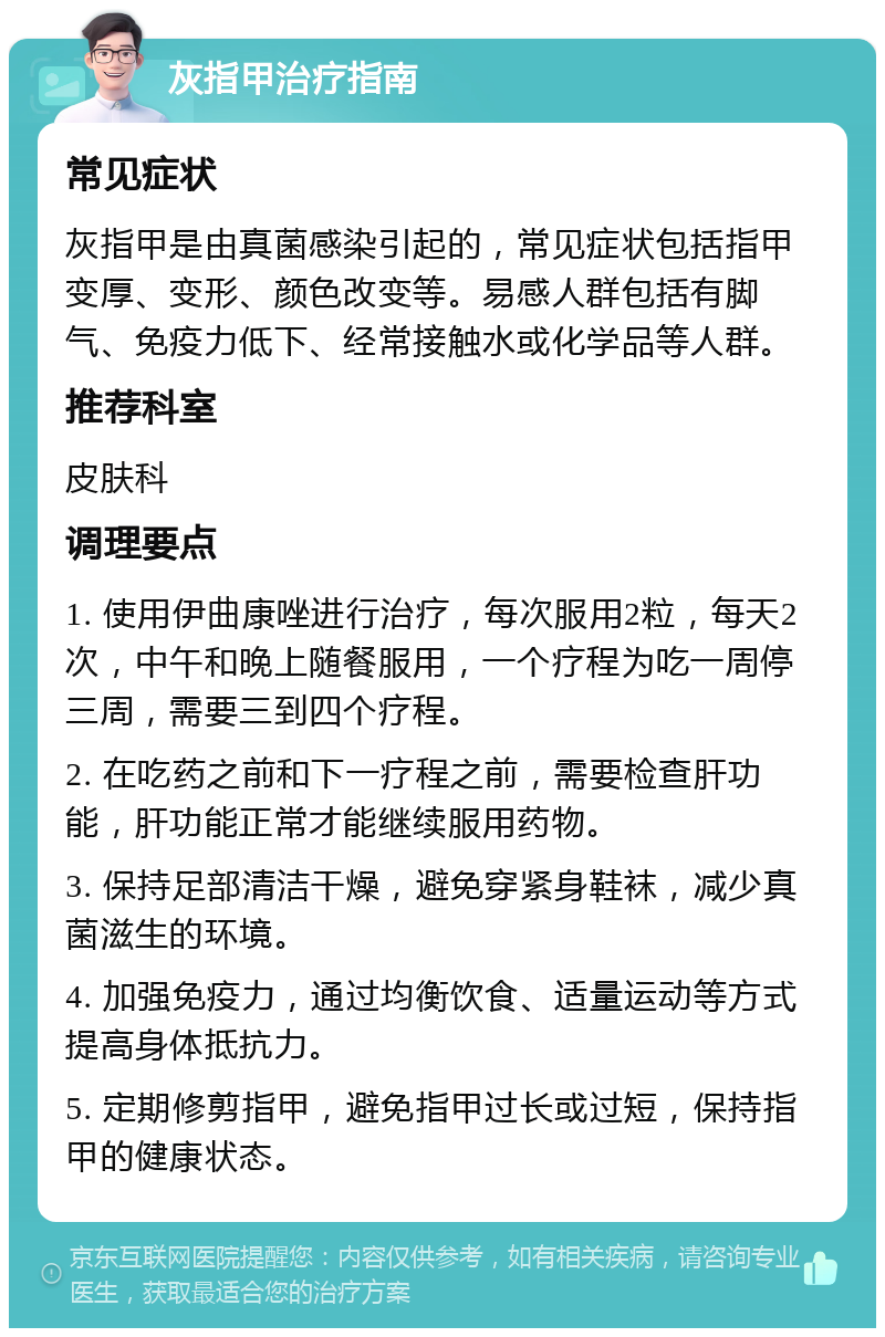 灰指甲治疗指南 常见症状 灰指甲是由真菌感染引起的，常见症状包括指甲变厚、变形、颜色改变等。易感人群包括有脚气、免疫力低下、经常接触水或化学品等人群。 推荐科室 皮肤科 调理要点 1. 使用伊曲康唑进行治疗，每次服用2粒，每天2次，中午和晚上随餐服用，一个疗程为吃一周停三周，需要三到四个疗程。 2. 在吃药之前和下一疗程之前，需要检查肝功能，肝功能正常才能继续服用药物。 3. 保持足部清洁干燥，避免穿紧身鞋袜，减少真菌滋生的环境。 4. 加强免疫力，通过均衡饮食、适量运动等方式提高身体抵抗力。 5. 定期修剪指甲，避免指甲过长或过短，保持指甲的健康状态。