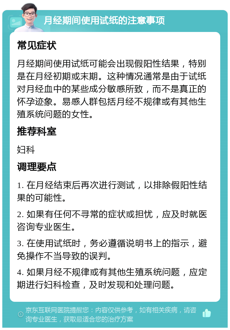 月经期间使用试纸的注意事项 常见症状 月经期间使用试纸可能会出现假阳性结果，特别是在月经初期或末期。这种情况通常是由于试纸对月经血中的某些成分敏感所致，而不是真正的怀孕迹象。易感人群包括月经不规律或有其他生殖系统问题的女性。 推荐科室 妇科 调理要点 1. 在月经结束后再次进行测试，以排除假阳性结果的可能性。 2. 如果有任何不寻常的症状或担忧，应及时就医咨询专业医生。 3. 在使用试纸时，务必遵循说明书上的指示，避免操作不当导致的误判。 4. 如果月经不规律或有其他生殖系统问题，应定期进行妇科检查，及时发现和处理问题。