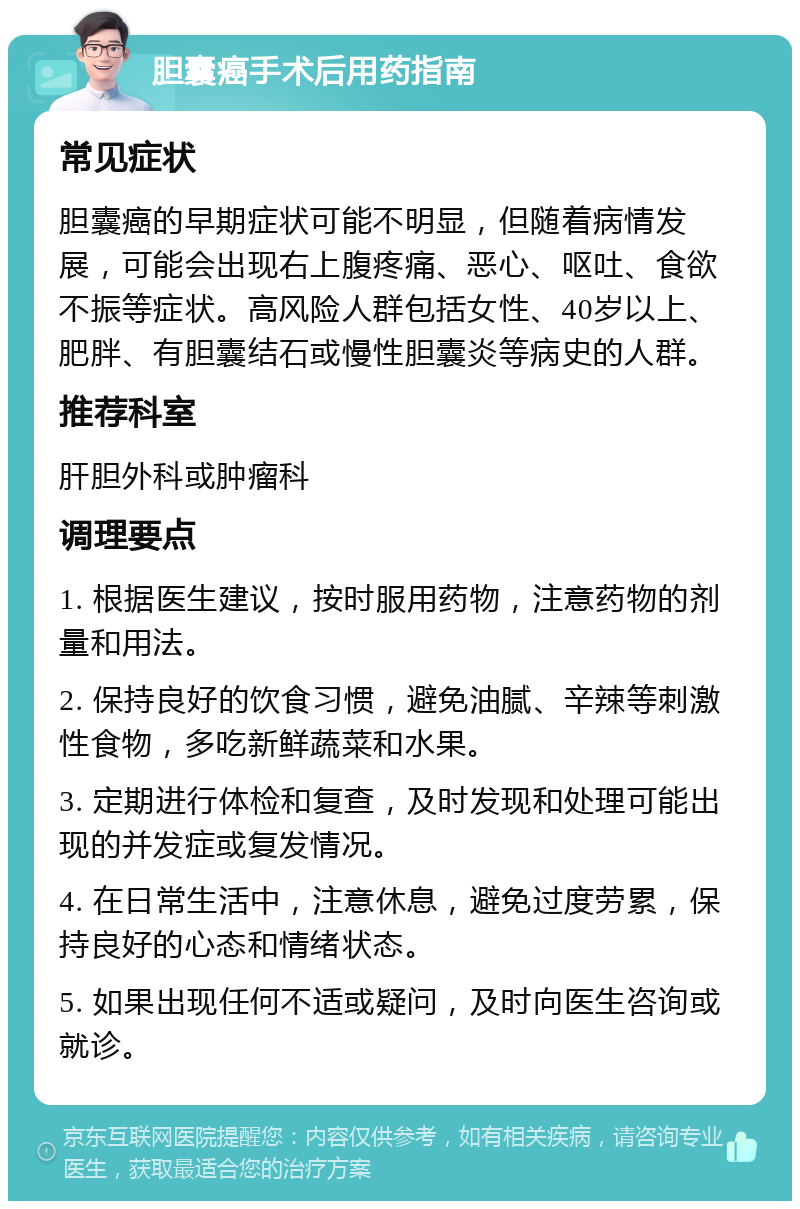 胆囊癌手术后用药指南 常见症状 胆囊癌的早期症状可能不明显，但随着病情发展，可能会出现右上腹疼痛、恶心、呕吐、食欲不振等症状。高风险人群包括女性、40岁以上、肥胖、有胆囊结石或慢性胆囊炎等病史的人群。 推荐科室 肝胆外科或肿瘤科 调理要点 1. 根据医生建议，按时服用药物，注意药物的剂量和用法。 2. 保持良好的饮食习惯，避免油腻、辛辣等刺激性食物，多吃新鲜蔬菜和水果。 3. 定期进行体检和复查，及时发现和处理可能出现的并发症或复发情况。 4. 在日常生活中，注意休息，避免过度劳累，保持良好的心态和情绪状态。 5. 如果出现任何不适或疑问，及时向医生咨询或就诊。