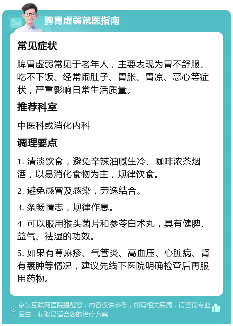 脾胃虚弱就医指南 常见症状 脾胃虚弱常见于老年人，主要表现为胃不舒服、吃不下饭、经常闹肚子、胃胀、胃凉、恶心等症状，严重影响日常生活质量。 推荐科室 中医科或消化内科 调理要点 1. 清淡饮食，避免辛辣油腻生冷、咖啡浓茶烟酒，以易消化食物为主，规律饮食。 2. 避免感冒及感染，劳逸结合。 3. 条畅情志，规律作息。 4. 可以服用猴头菌片和参苓白术丸，具有健脾、益气、祛湿的功效。 5. 如果有荨麻疹、气管炎、高血压、心脏病、肾有囊肿等情况，建议先线下医院明确检查后再服用药物。