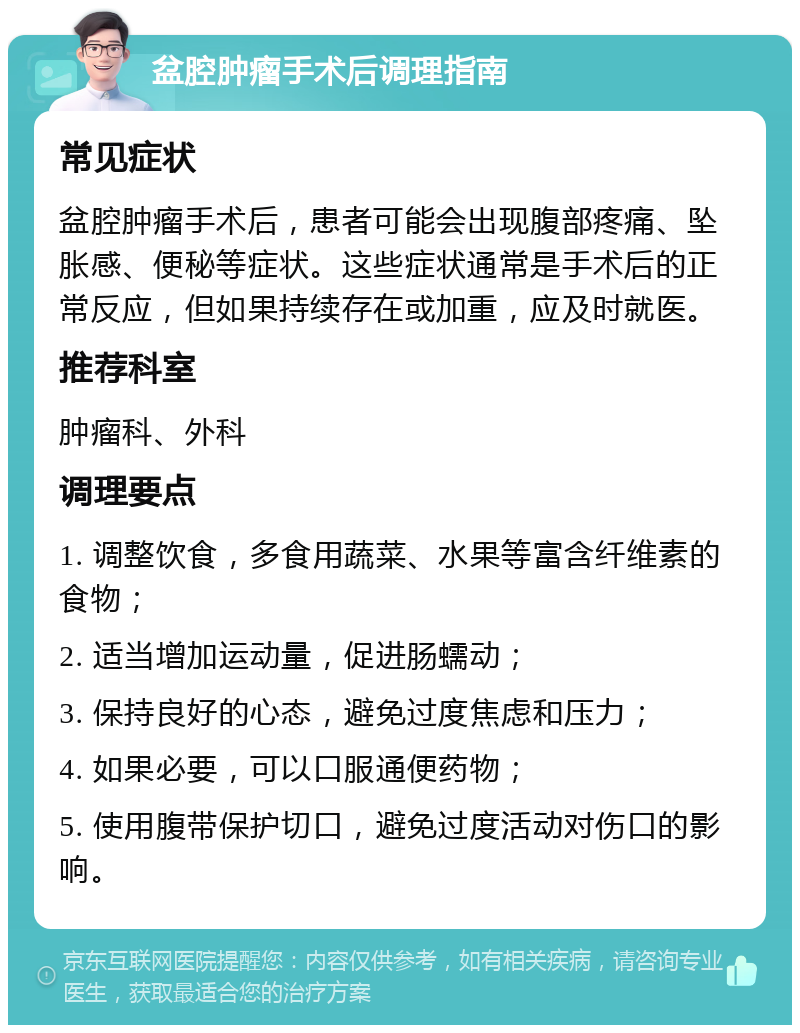 盆腔肿瘤手术后调理指南 常见症状 盆腔肿瘤手术后，患者可能会出现腹部疼痛、坠胀感、便秘等症状。这些症状通常是手术后的正常反应，但如果持续存在或加重，应及时就医。 推荐科室 肿瘤科、外科 调理要点 1. 调整饮食，多食用蔬菜、水果等富含纤维素的食物； 2. 适当增加运动量，促进肠蠕动； 3. 保持良好的心态，避免过度焦虑和压力； 4. 如果必要，可以口服通便药物； 5. 使用腹带保护切口，避免过度活动对伤口的影响。