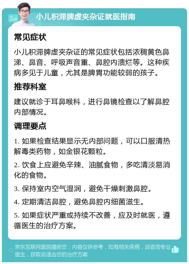 小儿积滞脾虚夹杂证就医指南 常见症状 小儿积滞脾虚夹杂证的常见症状包括浓稠黄色鼻涕、鼻音、呼吸声音重、鼻腔内溃烂等。这种疾病多见于儿童，尤其是脾胃功能较弱的孩子。 推荐科室 建议就诊于耳鼻喉科，进行鼻镜检查以了解鼻腔内部情况。 调理要点 1. 如果检查结果显示无内部问题，可以口服清热解毒类药物，如金银花颗粒。 2. 饮食上应避免辛辣、油腻食物，多吃清淡易消化的食物。 3. 保持室内空气湿润，避免干燥刺激鼻腔。 4. 定期清洁鼻腔，避免鼻腔内细菌滋生。 5. 如果症状严重或持续不改善，应及时就医，遵循医生的治疗方案。