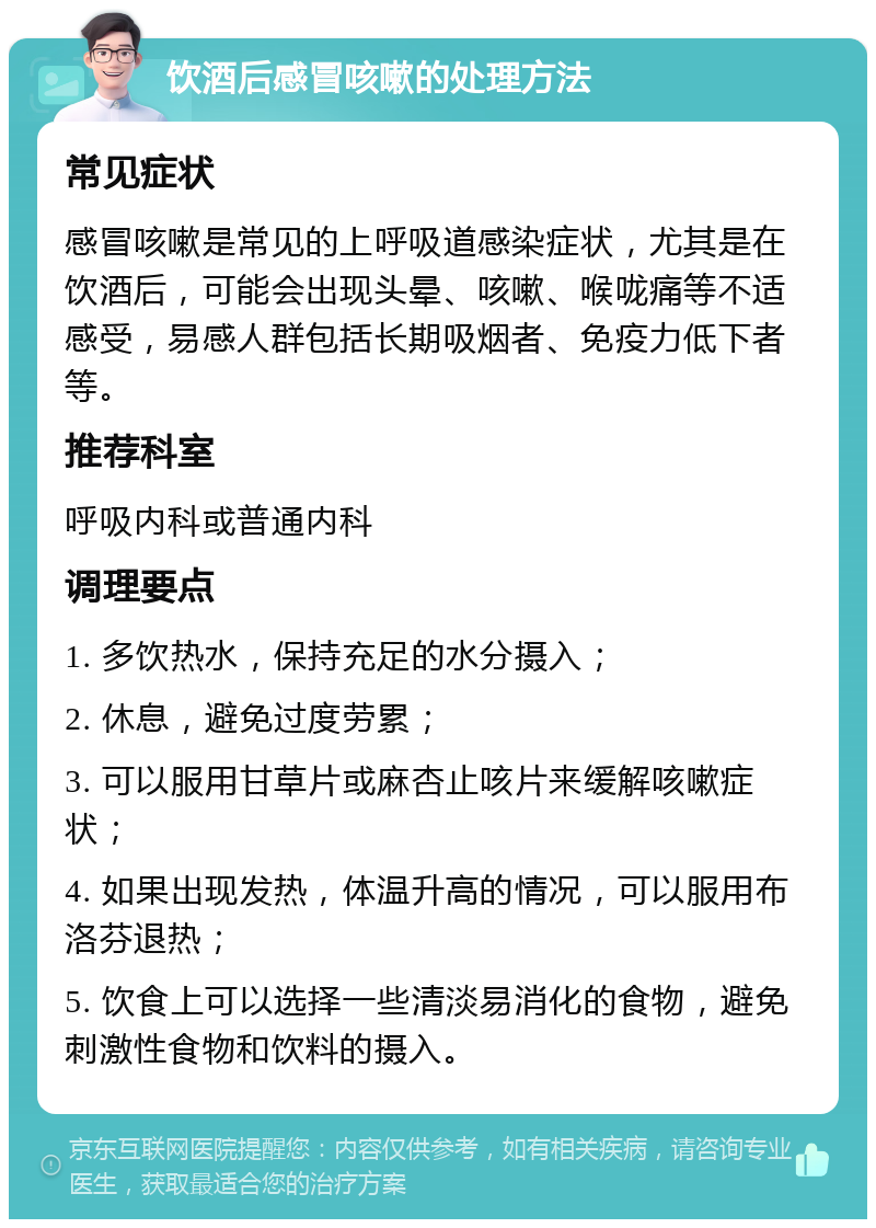 饮酒后感冒咳嗽的处理方法 常见症状 感冒咳嗽是常见的上呼吸道感染症状，尤其是在饮酒后，可能会出现头晕、咳嗽、喉咙痛等不适感受，易感人群包括长期吸烟者、免疫力低下者等。 推荐科室 呼吸内科或普通内科 调理要点 1. 多饮热水，保持充足的水分摄入； 2. 休息，避免过度劳累； 3. 可以服用甘草片或麻杏止咳片来缓解咳嗽症状； 4. 如果出现发热，体温升高的情况，可以服用布洛芬退热； 5. 饮食上可以选择一些清淡易消化的食物，避免刺激性食物和饮料的摄入。