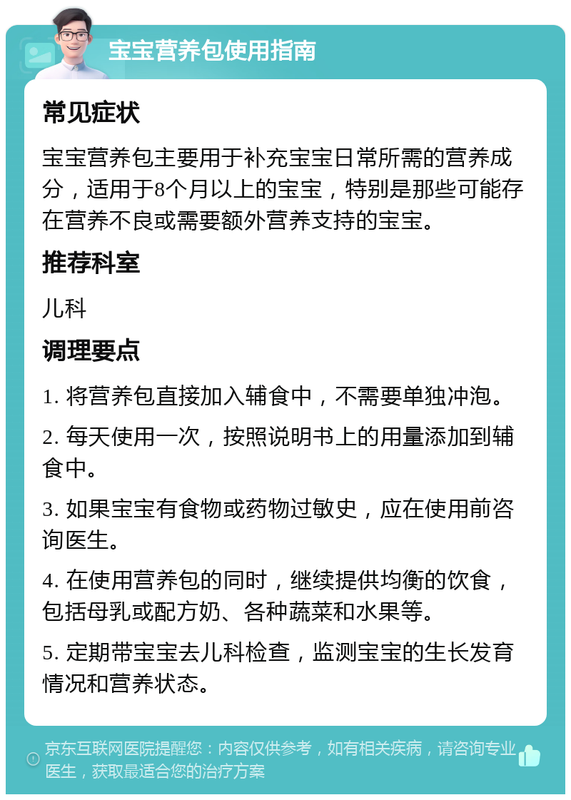 宝宝营养包使用指南 常见症状 宝宝营养包主要用于补充宝宝日常所需的营养成分，适用于8个月以上的宝宝，特别是那些可能存在营养不良或需要额外营养支持的宝宝。 推荐科室 儿科 调理要点 1. 将营养包直接加入辅食中，不需要单独冲泡。 2. 每天使用一次，按照说明书上的用量添加到辅食中。 3. 如果宝宝有食物或药物过敏史，应在使用前咨询医生。 4. 在使用营养包的同时，继续提供均衡的饮食，包括母乳或配方奶、各种蔬菜和水果等。 5. 定期带宝宝去儿科检查，监测宝宝的生长发育情况和营养状态。