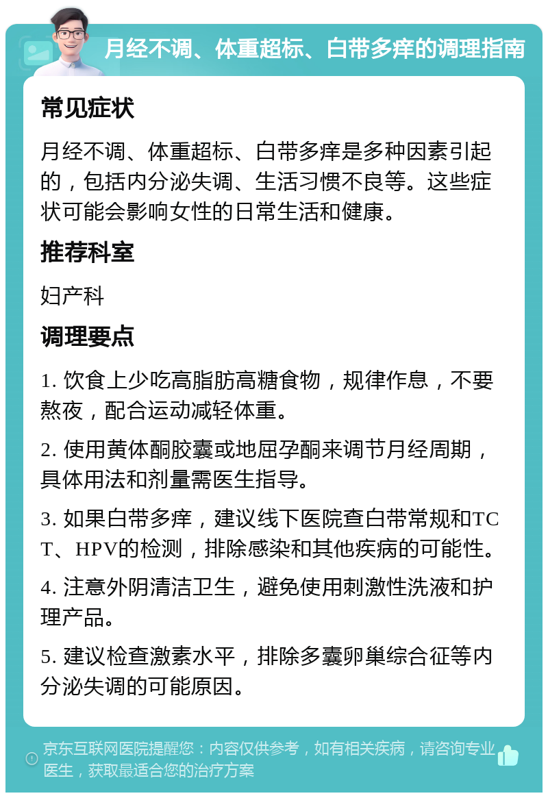 月经不调、体重超标、白带多痒的调理指南 常见症状 月经不调、体重超标、白带多痒是多种因素引起的，包括内分泌失调、生活习惯不良等。这些症状可能会影响女性的日常生活和健康。 推荐科室 妇产科 调理要点 1. 饮食上少吃高脂肪高糖食物，规律作息，不要熬夜，配合运动减轻体重。 2. 使用黄体酮胶囊或地屈孕酮来调节月经周期，具体用法和剂量需医生指导。 3. 如果白带多痒，建议线下医院查白带常规和TCT、HPV的检测，排除感染和其他疾病的可能性。 4. 注意外阴清洁卫生，避免使用刺激性洗液和护理产品。 5. 建议检查激素水平，排除多囊卵巢综合征等内分泌失调的可能原因。