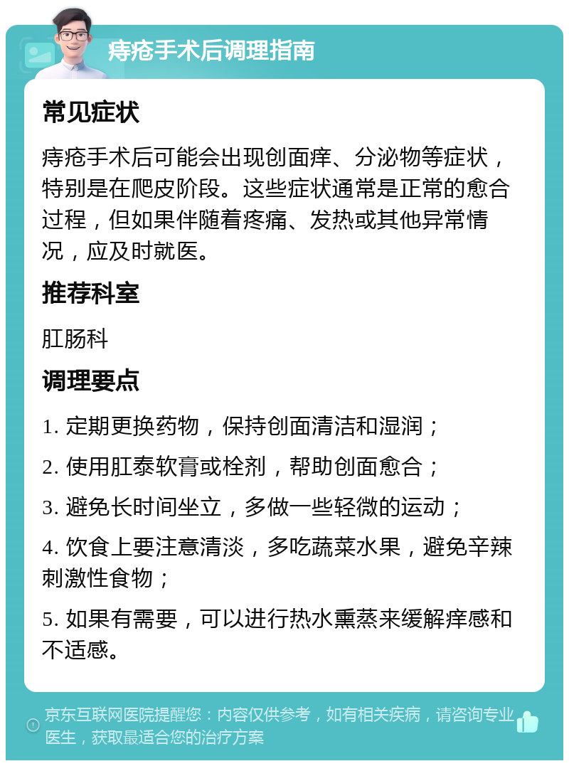 痔疮手术后调理指南 常见症状 痔疮手术后可能会出现创面痒、分泌物等症状，特别是在爬皮阶段。这些症状通常是正常的愈合过程，但如果伴随着疼痛、发热或其他异常情况，应及时就医。 推荐科室 肛肠科 调理要点 1. 定期更换药物，保持创面清洁和湿润； 2. 使用肛泰软膏或栓剂，帮助创面愈合； 3. 避免长时间坐立，多做一些轻微的运动； 4. 饮食上要注意清淡，多吃蔬菜水果，避免辛辣刺激性食物； 5. 如果有需要，可以进行热水熏蒸来缓解痒感和不适感。