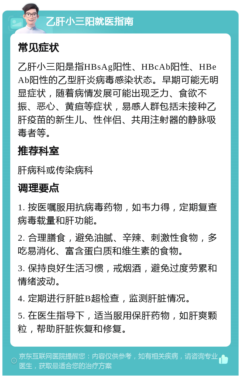 乙肝小三阳就医指南 常见症状 乙肝小三阳是指HBsAg阳性、HBcAb阳性、HBeAb阳性的乙型肝炎病毒感染状态。早期可能无明显症状，随着病情发展可能出现乏力、食欲不振、恶心、黄疸等症状，易感人群包括未接种乙肝疫苗的新生儿、性伴侣、共用注射器的静脉吸毒者等。 推荐科室 肝病科或传染病科 调理要点 1. 按医嘱服用抗病毒药物，如韦力得，定期复查病毒载量和肝功能。 2. 合理膳食，避免油腻、辛辣、刺激性食物，多吃易消化、富含蛋白质和维生素的食物。 3. 保持良好生活习惯，戒烟酒，避免过度劳累和情绪波动。 4. 定期进行肝脏B超检查，监测肝脏情况。 5. 在医生指导下，适当服用保肝药物，如肝爽颗粒，帮助肝脏恢复和修复。