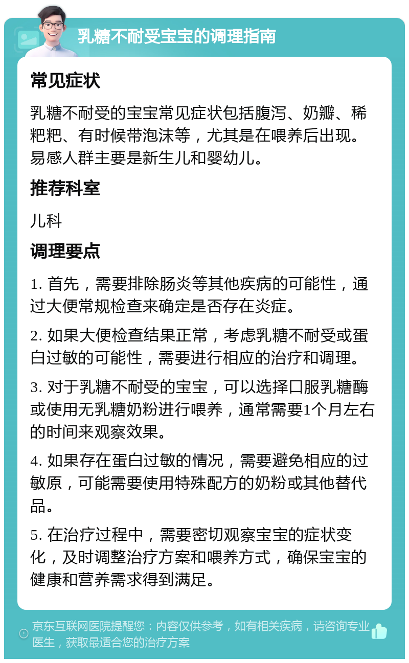 乳糖不耐受宝宝的调理指南 常见症状 乳糖不耐受的宝宝常见症状包括腹泻、奶瓣、稀粑粑、有时候带泡沫等，尤其是在喂养后出现。易感人群主要是新生儿和婴幼儿。 推荐科室 儿科 调理要点 1. 首先，需要排除肠炎等其他疾病的可能性，通过大便常规检查来确定是否存在炎症。 2. 如果大便检查结果正常，考虑乳糖不耐受或蛋白过敏的可能性，需要进行相应的治疗和调理。 3. 对于乳糖不耐受的宝宝，可以选择口服乳糖酶或使用无乳糖奶粉进行喂养，通常需要1个月左右的时间来观察效果。 4. 如果存在蛋白过敏的情况，需要避免相应的过敏原，可能需要使用特殊配方的奶粉或其他替代品。 5. 在治疗过程中，需要密切观察宝宝的症状变化，及时调整治疗方案和喂养方式，确保宝宝的健康和营养需求得到满足。