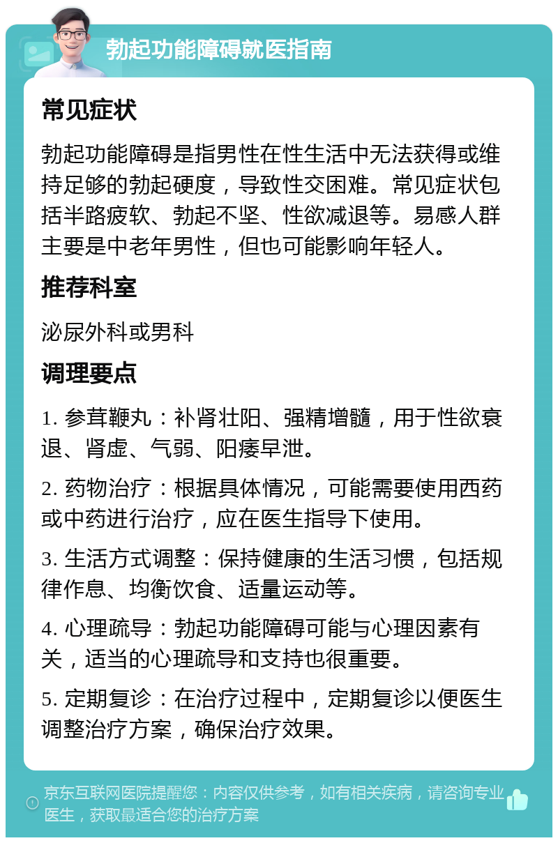 勃起功能障碍就医指南 常见症状 勃起功能障碍是指男性在性生活中无法获得或维持足够的勃起硬度，导致性交困难。常见症状包括半路疲软、勃起不坚、性欲减退等。易感人群主要是中老年男性，但也可能影响年轻人。 推荐科室 泌尿外科或男科 调理要点 1. 参茸鞭丸：补肾壮阳、强精增髓，用于性欲衰退、肾虚、气弱、阳痿早泄。 2. 药物治疗：根据具体情况，可能需要使用西药或中药进行治疗，应在医生指导下使用。 3. 生活方式调整：保持健康的生活习惯，包括规律作息、均衡饮食、适量运动等。 4. 心理疏导：勃起功能障碍可能与心理因素有关，适当的心理疏导和支持也很重要。 5. 定期复诊：在治疗过程中，定期复诊以便医生调整治疗方案，确保治疗效果。