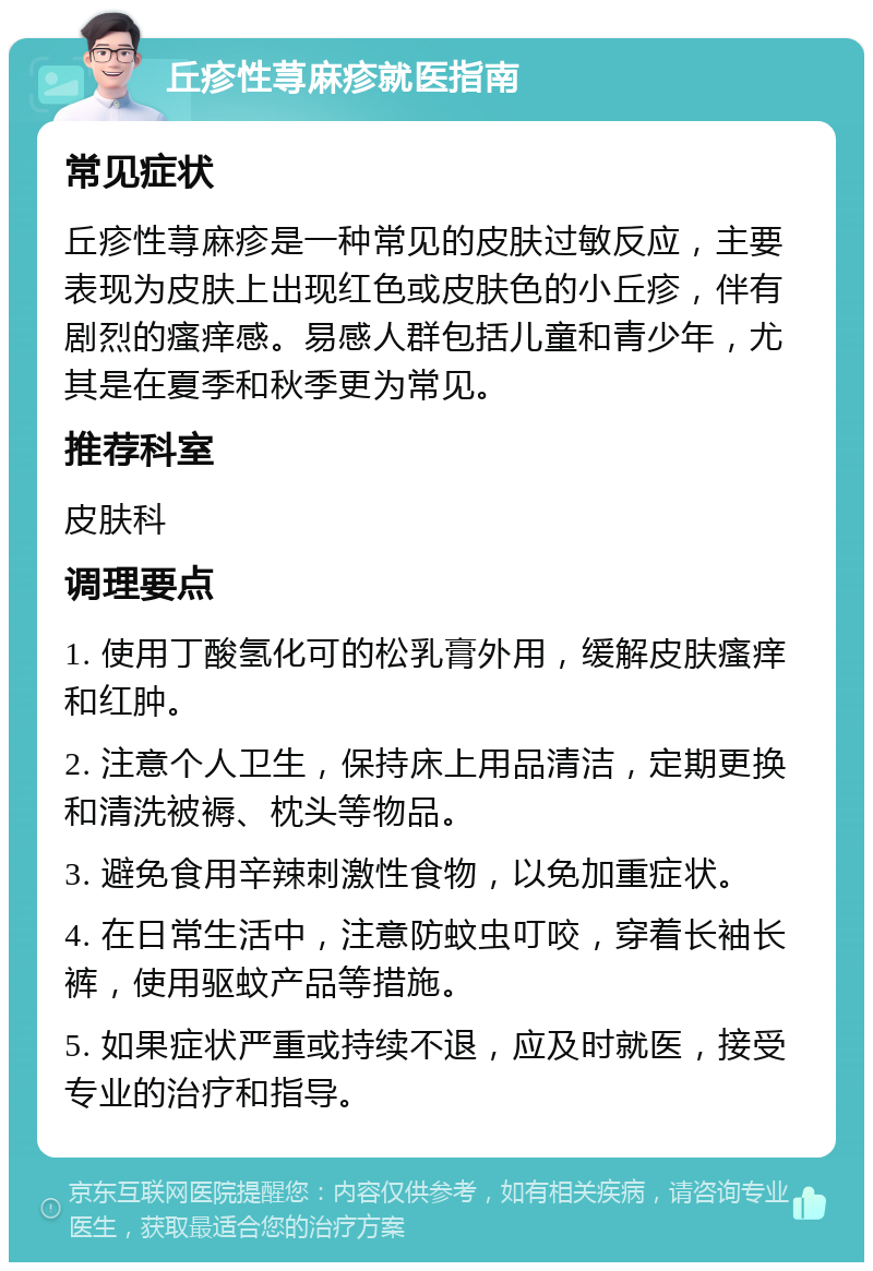 丘疹性荨麻疹就医指南 常见症状 丘疹性荨麻疹是一种常见的皮肤过敏反应，主要表现为皮肤上出现红色或皮肤色的小丘疹，伴有剧烈的瘙痒感。易感人群包括儿童和青少年，尤其是在夏季和秋季更为常见。 推荐科室 皮肤科 调理要点 1. 使用丁酸氢化可的松乳膏外用，缓解皮肤瘙痒和红肿。 2. 注意个人卫生，保持床上用品清洁，定期更换和清洗被褥、枕头等物品。 3. 避免食用辛辣刺激性食物，以免加重症状。 4. 在日常生活中，注意防蚊虫叮咬，穿着长袖长裤，使用驱蚊产品等措施。 5. 如果症状严重或持续不退，应及时就医，接受专业的治疗和指导。