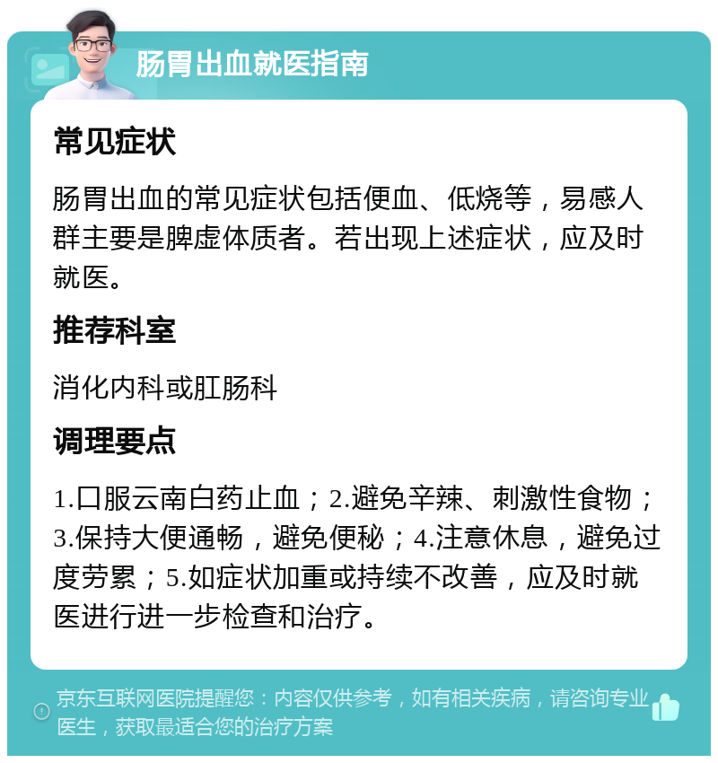 肠胃出血就医指南 常见症状 肠胃出血的常见症状包括便血、低烧等，易感人群主要是脾虚体质者。若出现上述症状，应及时就医。 推荐科室 消化内科或肛肠科 调理要点 1.口服云南白药止血；2.避免辛辣、刺激性食物；3.保持大便通畅，避免便秘；4.注意休息，避免过度劳累；5.如症状加重或持续不改善，应及时就医进行进一步检查和治疗。