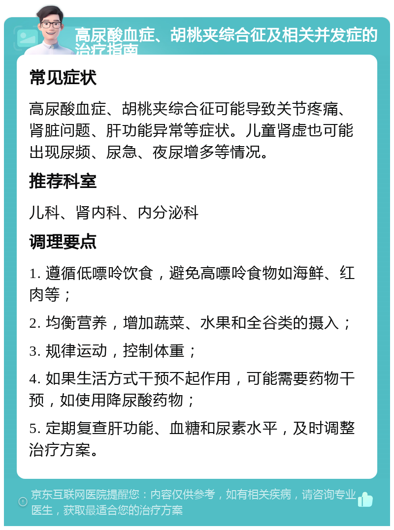 高尿酸血症、胡桃夹综合征及相关并发症的治疗指南 常见症状 高尿酸血症、胡桃夹综合征可能导致关节疼痛、肾脏问题、肝功能异常等症状。儿童肾虚也可能出现尿频、尿急、夜尿增多等情况。 推荐科室 儿科、肾内科、内分泌科 调理要点 1. 遵循低嘌呤饮食，避免高嘌呤食物如海鲜、红肉等； 2. 均衡营养，增加蔬菜、水果和全谷类的摄入； 3. 规律运动，控制体重； 4. 如果生活方式干预不起作用，可能需要药物干预，如使用降尿酸药物； 5. 定期复查肝功能、血糖和尿素水平，及时调整治疗方案。