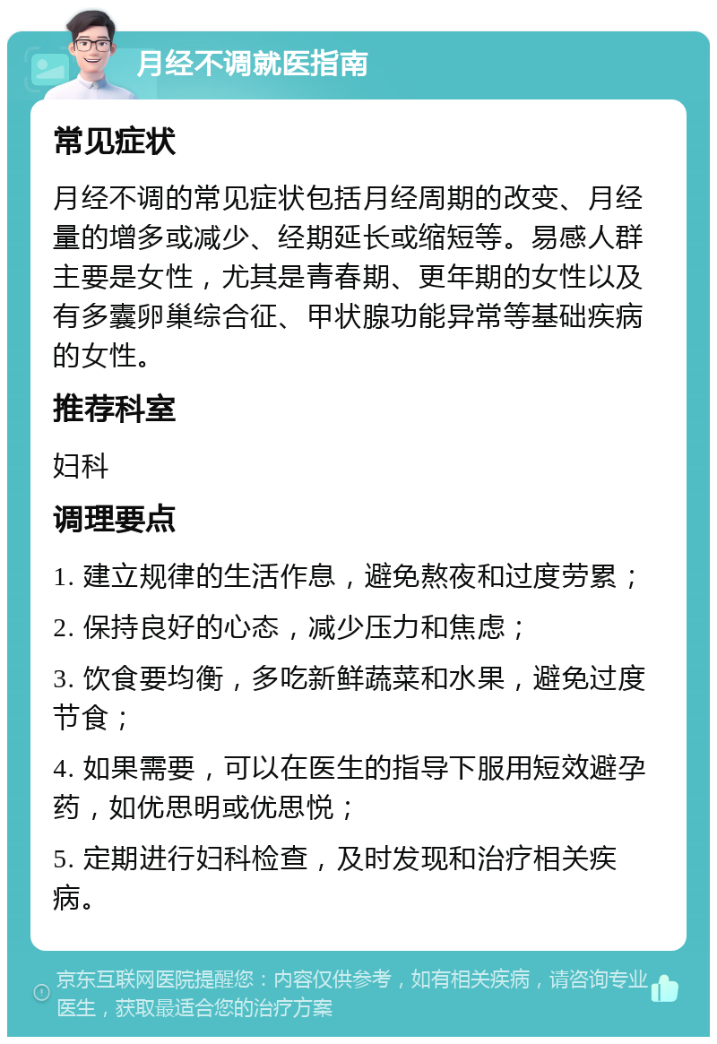 月经不调就医指南 常见症状 月经不调的常见症状包括月经周期的改变、月经量的增多或减少、经期延长或缩短等。易感人群主要是女性，尤其是青春期、更年期的女性以及有多囊卵巢综合征、甲状腺功能异常等基础疾病的女性。 推荐科室 妇科 调理要点 1. 建立规律的生活作息，避免熬夜和过度劳累； 2. 保持良好的心态，减少压力和焦虑； 3. 饮食要均衡，多吃新鲜蔬菜和水果，避免过度节食； 4. 如果需要，可以在医生的指导下服用短效避孕药，如优思明或优思悦； 5. 定期进行妇科检查，及时发现和治疗相关疾病。