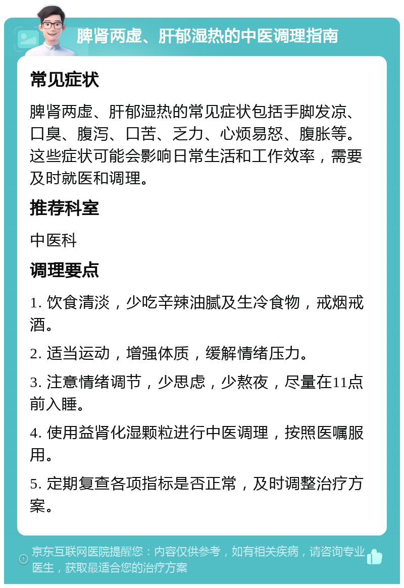 脾肾两虚、肝郁湿热的中医调理指南 常见症状 脾肾两虚、肝郁湿热的常见症状包括手脚发凉、口臭、腹泻、口苦、乏力、心烦易怒、腹胀等。这些症状可能会影响日常生活和工作效率，需要及时就医和调理。 推荐科室 中医科 调理要点 1. 饮食清淡，少吃辛辣油腻及生冷食物，戒烟戒酒。 2. 适当运动，增强体质，缓解情绪压力。 3. 注意情绪调节，少思虑，少熬夜，尽量在11点前入睡。 4. 使用益肾化湿颗粒进行中医调理，按照医嘱服用。 5. 定期复查各项指标是否正常，及时调整治疗方案。