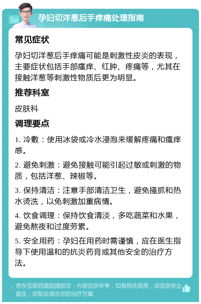 孕妇切洋葱后手痒痛处理指南 常见症状 孕妇切洋葱后手痒痛可能是刺激性皮炎的表现，主要症状包括手部瘙痒、红肿、疼痛等，尤其在接触洋葱等刺激性物质后更为明显。 推荐科室 皮肤科 调理要点 1. 冷敷：使用冰袋或冷水浸泡来缓解疼痛和瘙痒感。 2. 避免刺激：避免接触可能引起过敏或刺激的物质，包括洋葱、辣椒等。 3. 保持清洁：注意手部清洁卫生，避免搔抓和热水烫洗，以免刺激加重病情。 4. 饮食调理：保持饮食清淡，多吃蔬菜和水果，避免熬夜和过度劳累。 5. 安全用药：孕妇在用药时需谨慎，应在医生指导下使用温和的抗炎药膏或其他安全的治疗方法。