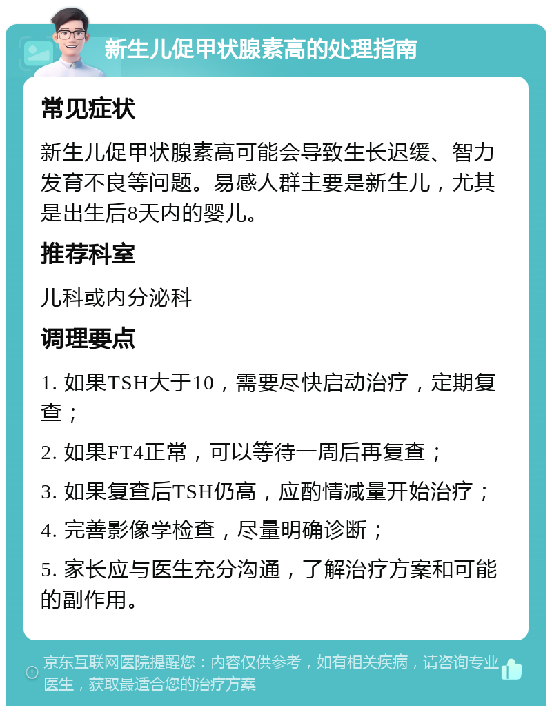 新生儿促甲状腺素高的处理指南 常见症状 新生儿促甲状腺素高可能会导致生长迟缓、智力发育不良等问题。易感人群主要是新生儿，尤其是出生后8天内的婴儿。 推荐科室 儿科或内分泌科 调理要点 1. 如果TSH大于10，需要尽快启动治疗，定期复查； 2. 如果FT4正常，可以等待一周后再复查； 3. 如果复查后TSH仍高，应酌情减量开始治疗； 4. 完善影像学检查，尽量明确诊断； 5. 家长应与医生充分沟通，了解治疗方案和可能的副作用。