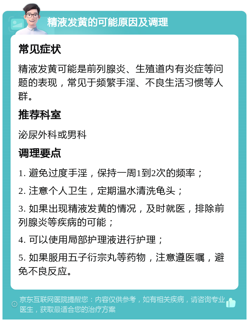 精液发黄的可能原因及调理 常见症状 精液发黄可能是前列腺炎、生殖道内有炎症等问题的表现，常见于频繁手淫、不良生活习惯等人群。 推荐科室 泌尿外科或男科 调理要点 1. 避免过度手淫，保持一周1到2次的频率； 2. 注意个人卫生，定期温水清洗龟头； 3. 如果出现精液发黄的情况，及时就医，排除前列腺炎等疾病的可能； 4. 可以使用局部护理液进行护理； 5. 如果服用五子衍宗丸等药物，注意遵医嘱，避免不良反应。