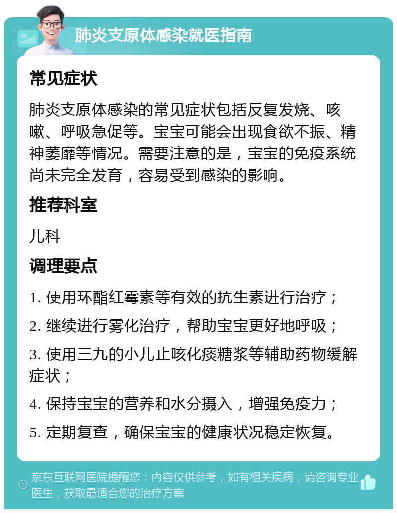 肺炎支原体感染就医指南 常见症状 肺炎支原体感染的常见症状包括反复发烧、咳嗽、呼吸急促等。宝宝可能会出现食欲不振、精神萎靡等情况。需要注意的是，宝宝的免疫系统尚未完全发育，容易受到感染的影响。 推荐科室 儿科 调理要点 1. 使用环酯红霉素等有效的抗生素进行治疗； 2. 继续进行雾化治疗，帮助宝宝更好地呼吸； 3. 使用三九的小儿止咳化痰糖浆等辅助药物缓解症状； 4. 保持宝宝的营养和水分摄入，增强免疫力； 5. 定期复查，确保宝宝的健康状况稳定恢复。