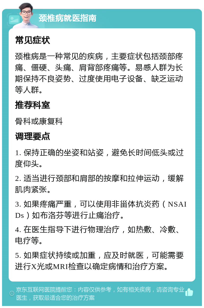 颈椎病就医指南 常见症状 颈椎病是一种常见的疾病，主要症状包括颈部疼痛、僵硬、头痛、肩背部疼痛等。易感人群为长期保持不良姿势、过度使用电子设备、缺乏运动等人群。 推荐科室 骨科或康复科 调理要点 1. 保持正确的坐姿和站姿，避免长时间低头或过度仰头。 2. 适当进行颈部和肩部的按摩和拉伸运动，缓解肌肉紧张。 3. 如果疼痛严重，可以使用非甾体抗炎药（NSAIDs）如布洛芬等进行止痛治疗。 4. 在医生指导下进行物理治疗，如热敷、冷敷、电疗等。 5. 如果症状持续或加重，应及时就医，可能需要进行X光或MRI检查以确定病情和治疗方案。