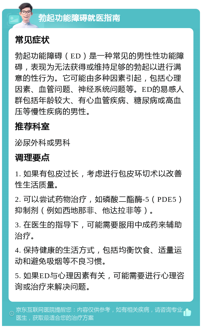 勃起功能障碍就医指南 常见症状 勃起功能障碍（ED）是一种常见的男性性功能障碍，表现为无法获得或维持足够的勃起以进行满意的性行为。它可能由多种因素引起，包括心理因素、血管问题、神经系统问题等。ED的易感人群包括年龄较大、有心血管疾病、糖尿病或高血压等慢性疾病的男性。 推荐科室 泌尿外科或男科 调理要点 1. 如果有包皮过长，考虑进行包皮环切术以改善性生活质量。 2. 可以尝试药物治疗，如磷酸二酯酶-5（PDE5）抑制剂（例如西地那非、他达拉非等）。 3. 在医生的指导下，可能需要服用中成药来辅助治疗。 4. 保持健康的生活方式，包括均衡饮食、适量运动和避免吸烟等不良习惯。 5. 如果ED与心理因素有关，可能需要进行心理咨询或治疗来解决问题。