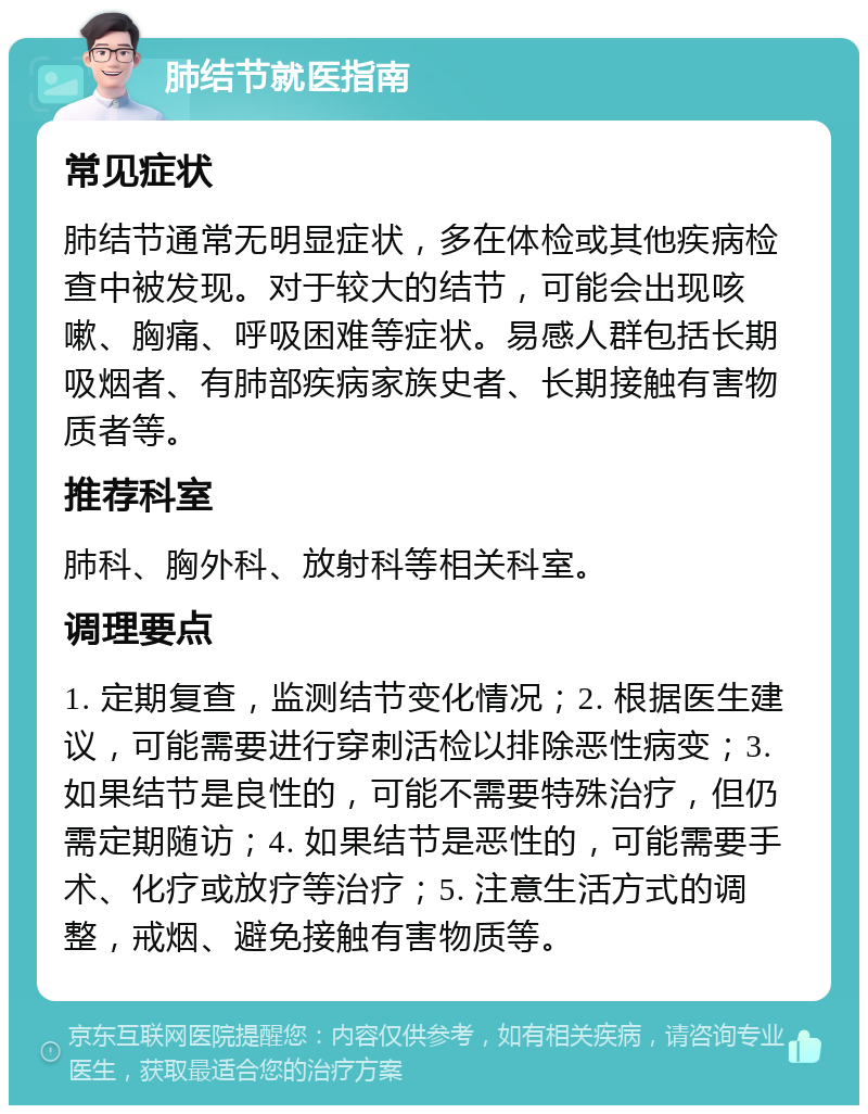 肺结节就医指南 常见症状 肺结节通常无明显症状，多在体检或其他疾病检查中被发现。对于较大的结节，可能会出现咳嗽、胸痛、呼吸困难等症状。易感人群包括长期吸烟者、有肺部疾病家族史者、长期接触有害物质者等。 推荐科室 肺科、胸外科、放射科等相关科室。 调理要点 1. 定期复查，监测结节变化情况；2. 根据医生建议，可能需要进行穿刺活检以排除恶性病变；3. 如果结节是良性的，可能不需要特殊治疗，但仍需定期随访；4. 如果结节是恶性的，可能需要手术、化疗或放疗等治疗；5. 注意生活方式的调整，戒烟、避免接触有害物质等。