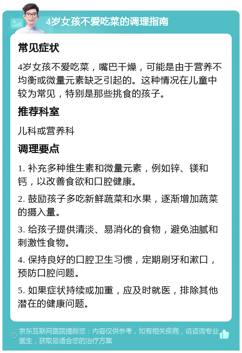 4岁女孩不爱吃菜的调理指南 常见症状 4岁女孩不爱吃菜，嘴巴干燥，可能是由于营养不均衡或微量元素缺乏引起的。这种情况在儿童中较为常见，特别是那些挑食的孩子。 推荐科室 儿科或营养科 调理要点 1. 补充多种维生素和微量元素，例如锌、镁和钙，以改善食欲和口腔健康。 2. 鼓励孩子多吃新鲜蔬菜和水果，逐渐增加蔬菜的摄入量。 3. 给孩子提供清淡、易消化的食物，避免油腻和刺激性食物。 4. 保持良好的口腔卫生习惯，定期刷牙和漱口，预防口腔问题。 5. 如果症状持续或加重，应及时就医，排除其他潜在的健康问题。