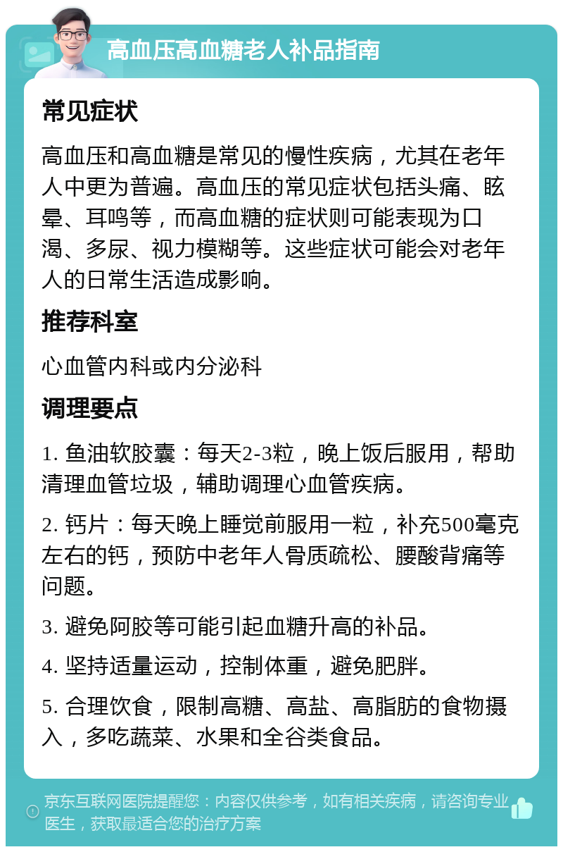 高血压高血糖老人补品指南 常见症状 高血压和高血糖是常见的慢性疾病，尤其在老年人中更为普遍。高血压的常见症状包括头痛、眩晕、耳鸣等，而高血糖的症状则可能表现为口渴、多尿、视力模糊等。这些症状可能会对老年人的日常生活造成影响。 推荐科室 心血管内科或内分泌科 调理要点 1. 鱼油软胶囊：每天2-3粒，晚上饭后服用，帮助清理血管垃圾，辅助调理心血管疾病。 2. 钙片：每天晚上睡觉前服用一粒，补充500毫克左右的钙，预防中老年人骨质疏松、腰酸背痛等问题。 3. 避免阿胶等可能引起血糖升高的补品。 4. 坚持适量运动，控制体重，避免肥胖。 5. 合理饮食，限制高糖、高盐、高脂肪的食物摄入，多吃蔬菜、水果和全谷类食品。