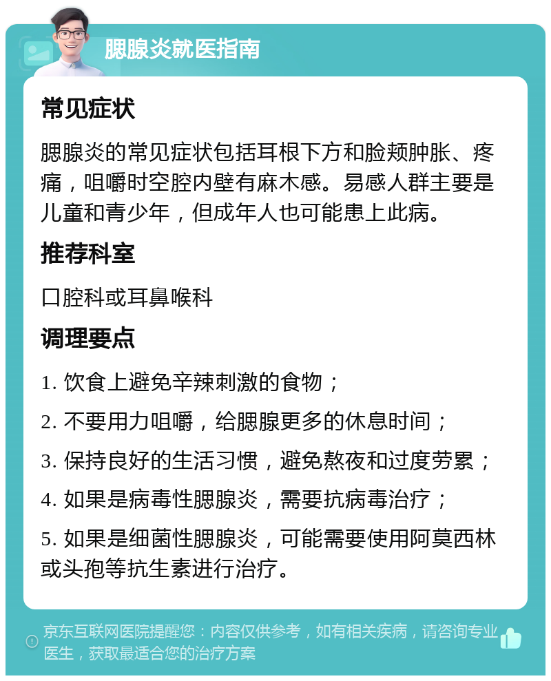 腮腺炎就医指南 常见症状 腮腺炎的常见症状包括耳根下方和脸颊肿胀、疼痛，咀嚼时空腔内壁有麻木感。易感人群主要是儿童和青少年，但成年人也可能患上此病。 推荐科室 口腔科或耳鼻喉科 调理要点 1. 饮食上避免辛辣刺激的食物； 2. 不要用力咀嚼，给腮腺更多的休息时间； 3. 保持良好的生活习惯，避免熬夜和过度劳累； 4. 如果是病毒性腮腺炎，需要抗病毒治疗； 5. 如果是细菌性腮腺炎，可能需要使用阿莫西林或头孢等抗生素进行治疗。