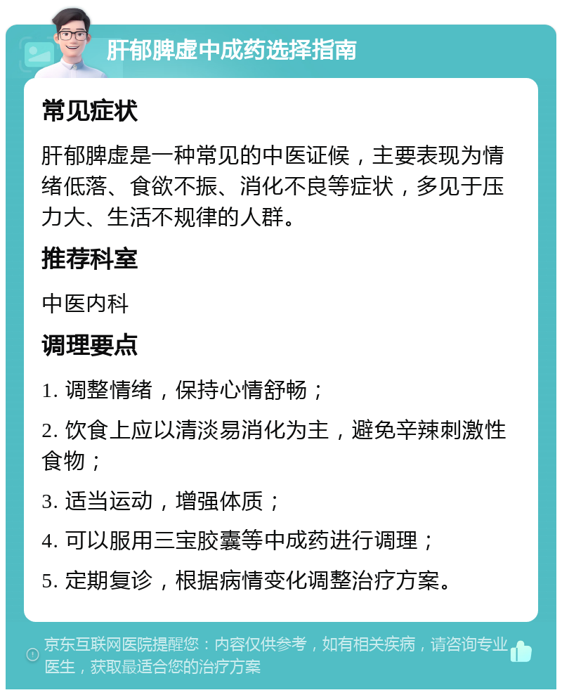 肝郁脾虚中成药选择指南 常见症状 肝郁脾虚是一种常见的中医证候，主要表现为情绪低落、食欲不振、消化不良等症状，多见于压力大、生活不规律的人群。 推荐科室 中医内科 调理要点 1. 调整情绪，保持心情舒畅； 2. 饮食上应以清淡易消化为主，避免辛辣刺激性食物； 3. 适当运动，增强体质； 4. 可以服用三宝胶囊等中成药进行调理； 5. 定期复诊，根据病情变化调整治疗方案。