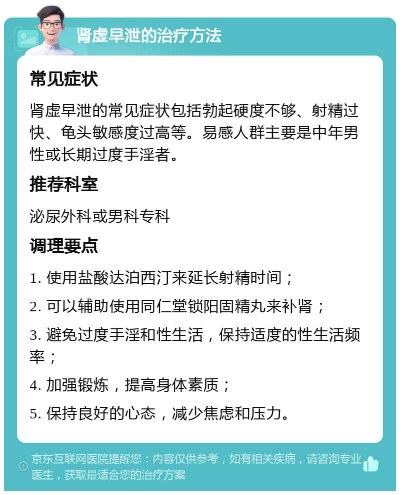 肾虚早泄的治疗方法 常见症状 肾虚早泄的常见症状包括勃起硬度不够、射精过快、龟头敏感度过高等。易感人群主要是中年男性或长期过度手淫者。 推荐科室 泌尿外科或男科专科 调理要点 1. 使用盐酸达泊西汀来延长射精时间； 2. 可以辅助使用同仁堂锁阳固精丸来补肾； 3. 避免过度手淫和性生活，保持适度的性生活频率； 4. 加强锻炼，提高身体素质； 5. 保持良好的心态，减少焦虑和压力。