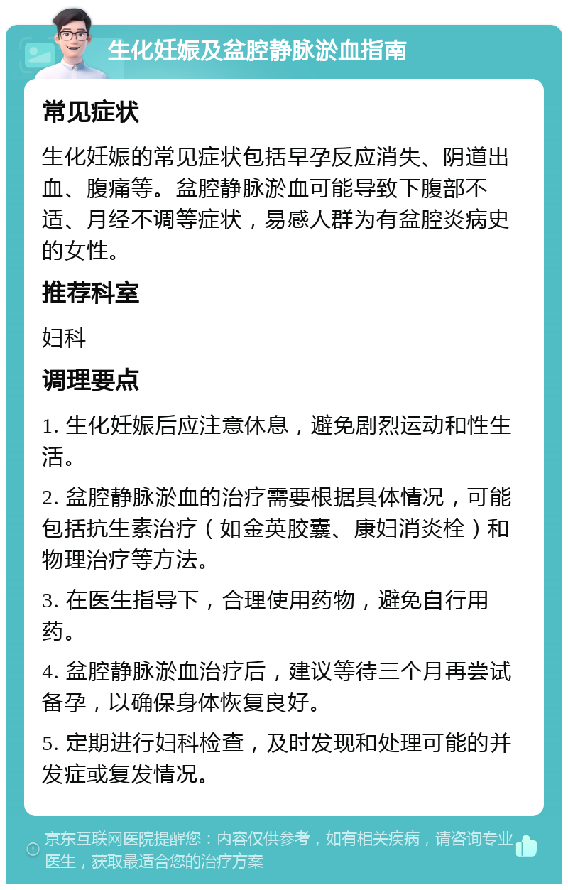 生化妊娠及盆腔静脉淤血指南 常见症状 生化妊娠的常见症状包括早孕反应消失、阴道出血、腹痛等。盆腔静脉淤血可能导致下腹部不适、月经不调等症状，易感人群为有盆腔炎病史的女性。 推荐科室 妇科 调理要点 1. 生化妊娠后应注意休息，避免剧烈运动和性生活。 2. 盆腔静脉淤血的治疗需要根据具体情况，可能包括抗生素治疗（如金英胶囊、康妇消炎栓）和物理治疗等方法。 3. 在医生指导下，合理使用药物，避免自行用药。 4. 盆腔静脉淤血治疗后，建议等待三个月再尝试备孕，以确保身体恢复良好。 5. 定期进行妇科检查，及时发现和处理可能的并发症或复发情况。