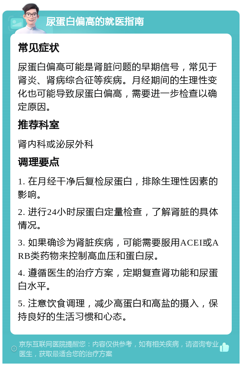 尿蛋白偏高的就医指南 常见症状 尿蛋白偏高可能是肾脏问题的早期信号，常见于肾炎、肾病综合征等疾病。月经期间的生理性变化也可能导致尿蛋白偏高，需要进一步检查以确定原因。 推荐科室 肾内科或泌尿外科 调理要点 1. 在月经干净后复检尿蛋白，排除生理性因素的影响。 2. 进行24小时尿蛋白定量检查，了解肾脏的具体情况。 3. 如果确诊为肾脏疾病，可能需要服用ACEI或ARB类药物来控制高血压和蛋白尿。 4. 遵循医生的治疗方案，定期复查肾功能和尿蛋白水平。 5. 注意饮食调理，减少高蛋白和高盐的摄入，保持良好的生活习惯和心态。