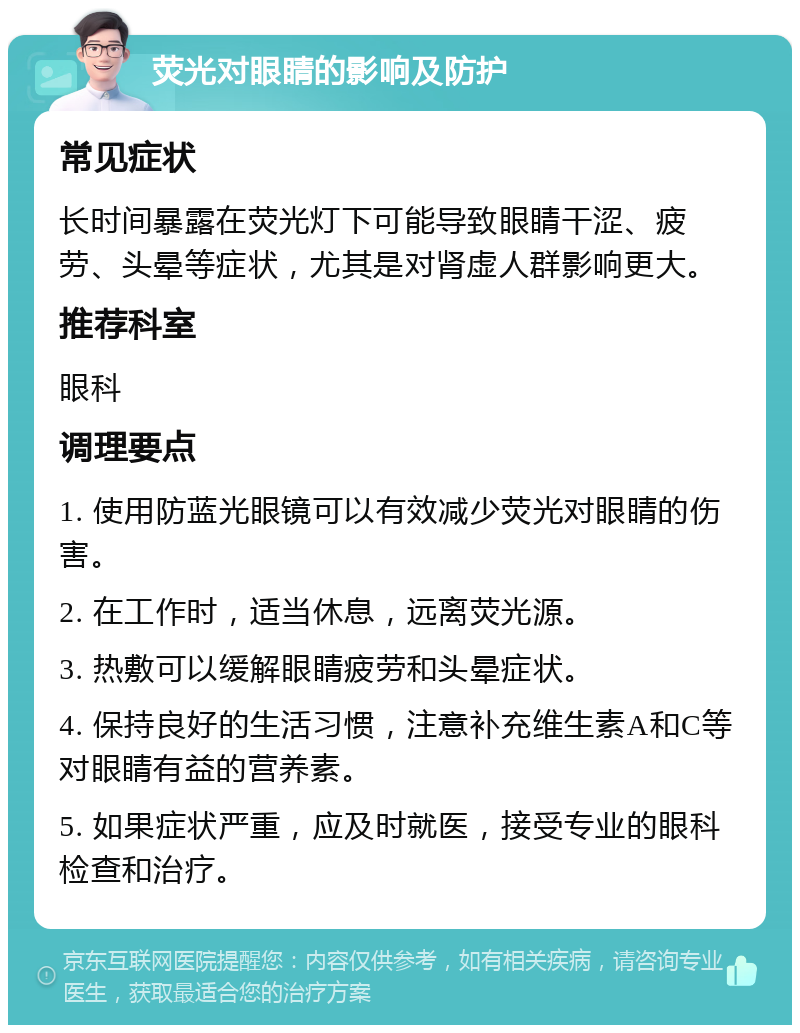 荧光对眼睛的影响及防护 常见症状 长时间暴露在荧光灯下可能导致眼睛干涩、疲劳、头晕等症状，尤其是对肾虚人群影响更大。 推荐科室 眼科 调理要点 1. 使用防蓝光眼镜可以有效减少荧光对眼睛的伤害。 2. 在工作时，适当休息，远离荧光源。 3. 热敷可以缓解眼睛疲劳和头晕症状。 4. 保持良好的生活习惯，注意补充维生素A和C等对眼睛有益的营养素。 5. 如果症状严重，应及时就医，接受专业的眼科检查和治疗。